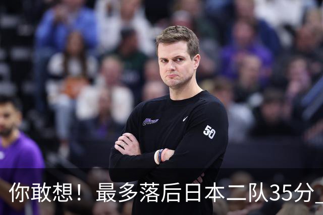 你敢想！最多落后日本二队35分 近10年男篮在干什么
